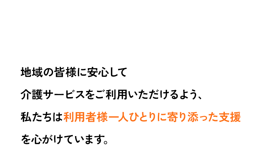 地域の皆様に安心して介護サービスをご利用いただけるよう、私たちは利用者様一人ひとりに寄り添った支援を心がけています。